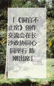 《铜官不止窑》创作交流会在长沙政协同心园举行 陈刚出席