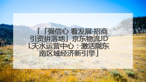 「强信心 看发展·招商引资拼落地」京东物流JDL天水运营中心：激活陇东南区域经济新引擎