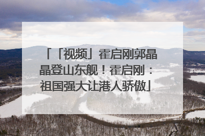 「视频」霍启刚郭晶晶登山东舰！霍启刚：祖国强大让港人骄傲
