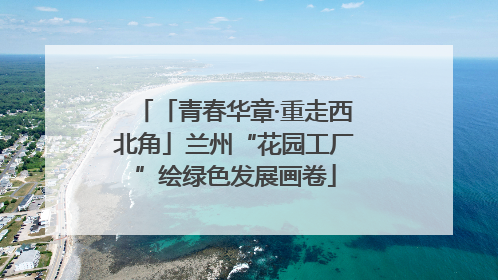 「青春华章·重走西北角」兰州“花园工厂”绘绿色发展画卷