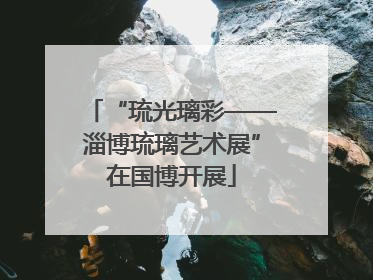 “琉光璃彩——淄博琉璃艺术展”在国博开展