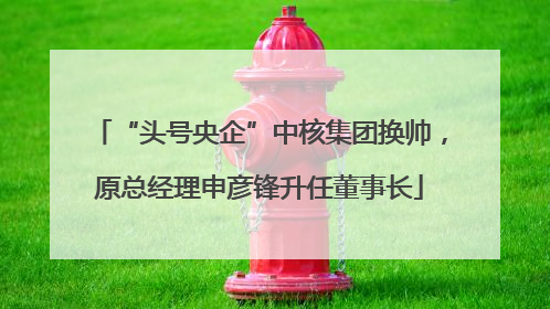 “头号央企”中核集团换帅，原总经理申彦锋升任董事长