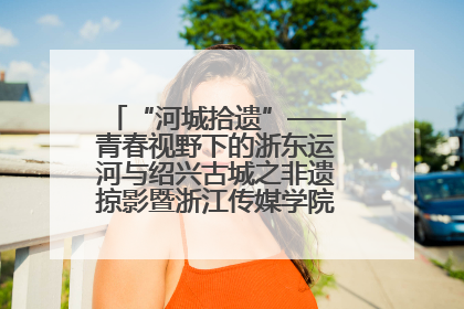 “河城拾遗”——青春视野下的浙东运河与绍兴古城之非遗掠影暨浙江传媒学院小学期来绍