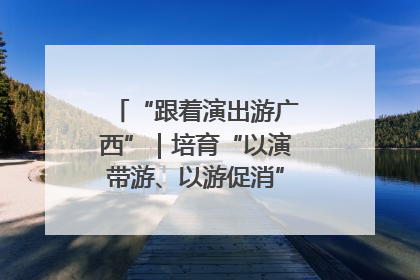 “跟着演出游广西”｜培育“以演带游、以游促消”文旅消费新生态