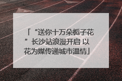 “送你十万朵栀子花”长沙站浪漫开启 以花为媒传递城市温情