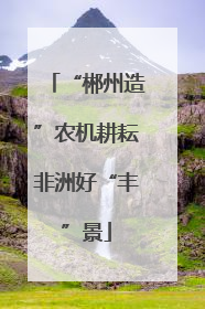 “郴州造”农机耕耘非洲好“丰”景