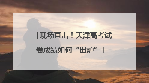 现场直击！天津高考试卷成绩如何“出炉”