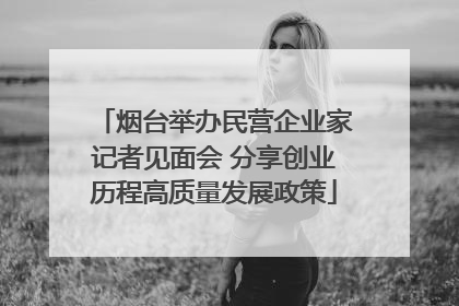 烟台举办民营企业家记者见面会 分享创业历程高质量发展政策