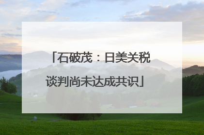 石破茂：日美关税谈判尚未达成共识