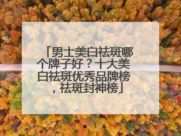 男士美白祛斑哪个牌子好？十大美白祛斑优秀品牌榜，祛斑封神榜