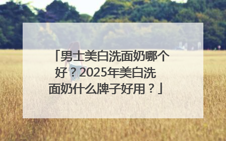 男士美白洗面奶哪个好？2025年美白洗面奶什么牌子好用？