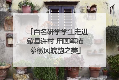 百名研学学生走进歙县许村 用画笔描摹徽风皖韵之美