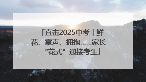 直击2025中考丨鲜花、掌声、拥抱……家长“花式”迎接考生