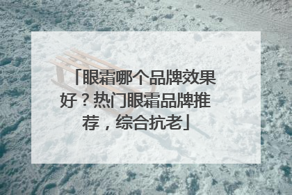眼霜哪个品牌效果好？热门眼霜品牌推荐，综合抗老
