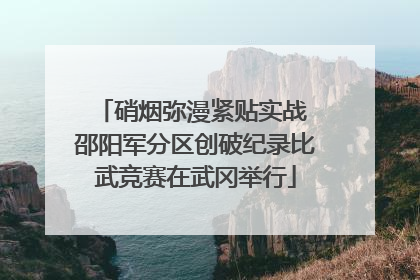 硝烟弥漫紧贴实战 邵阳军分区创破纪录比武竞赛在武冈举行