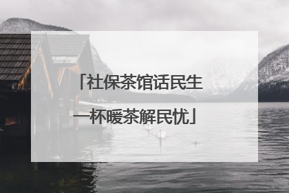社保茶馆话民生 一杯暖茶解民忧