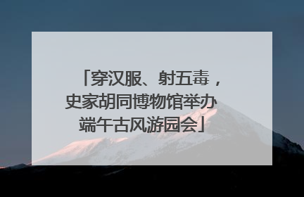 穿汉服、射五毒，史家胡同博物馆举办端午古风游园会