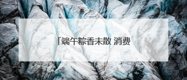 端午粽香未散 消费数据已透出新趋势