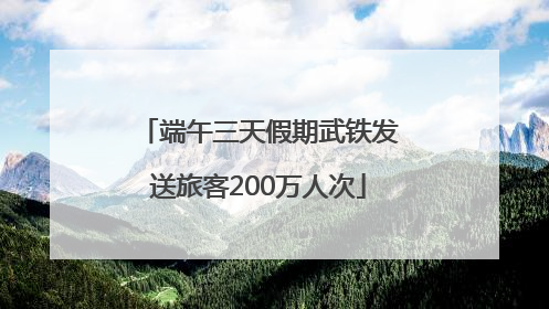 端午三天假期武铁发送旅客200万人次