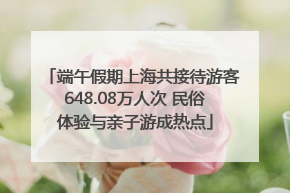 端午假期上海共接待游客648.08万人次 民俗体验与亲子游成热点