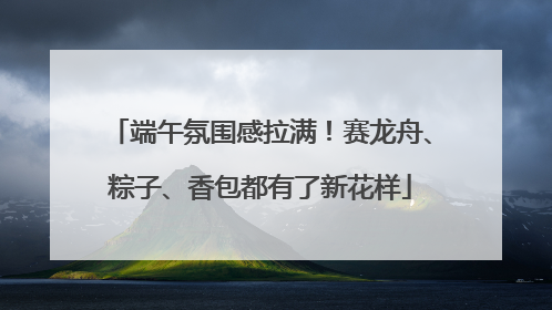 端午氛围感拉满！赛龙舟、粽子、香包都有了新花样