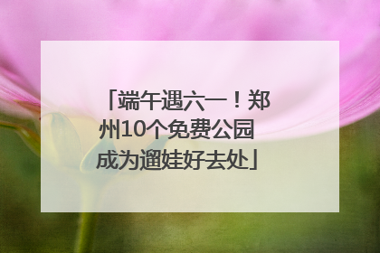 端午遇六一！郑州10个免费公园成为遛娃好去处