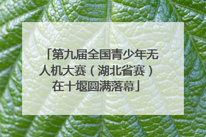 第九届全国青少年无人机大赛（湖北省赛）在十堰圆满落幕