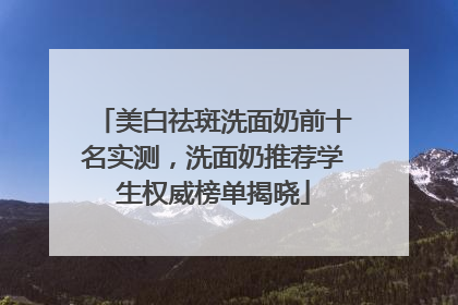 美白祛斑洗面奶前十名实测，洗面奶推荐学生权威榜单揭晓