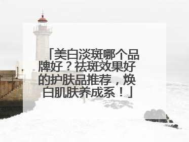 美白淡斑哪个品牌好？祛斑效果好的护肤品推荐，焕白肌肤养成系！