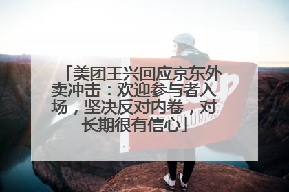 美团王兴回应京东外卖冲击：欢迎参与者入场，坚决反对内卷，对长期很有信心