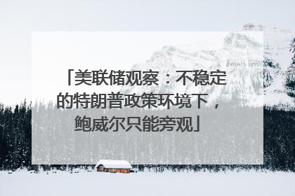 美联储观察：不稳定的特朗普政策环境下，鲍威尔只能旁观