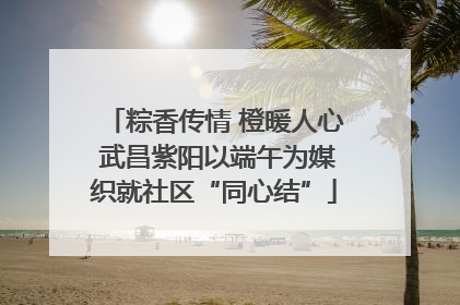 粽香传情 橙暖人心 武昌紫阳以端午为媒织就社区“同心结”