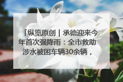 纵览原创｜承德迎来今年首次强降雨：全市救助涉水被困车辆30余辆，8日晚市区已无积水路段，交通恢复畅通
