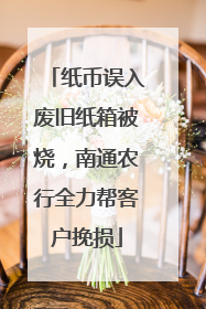 纸币误入废旧纸箱被烧，南通农行全力帮客户挽损