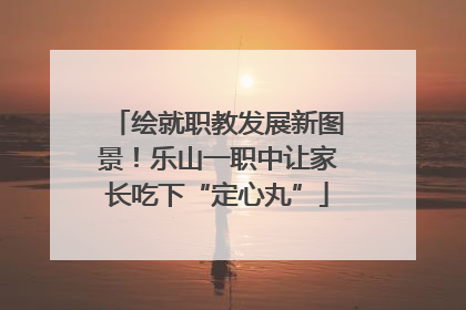 绘就职教发展新图景！乐山一职中让家长吃下“定心丸”