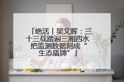 绝活丨吴文晖：三十三载踏遍三湘四水 把监测数据刻成“生态盾牌”