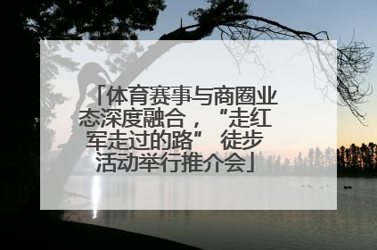 体育赛事与商圈业态深度融合，“走红军走过的路” 徒步活动举行推介会