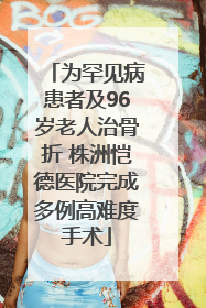 为罕见病患者及96岁老人治骨折 株洲恺德医院完成多例高难度手术