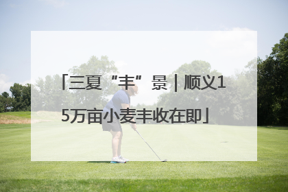 三夏“丰”景｜顺义15万亩小麦丰收在即