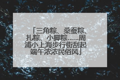 三角粽、桑蚕粽、扎粽、小脚粽……周浦小上海步行街刮起端午浓浓民俗风