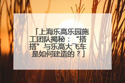 上海乐高乐园施工团队揭秘：“搭搭”与乐高大飞车是如何建造的？
