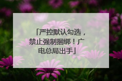 严控默认勾选，禁止强制捆绑！广电总局出手