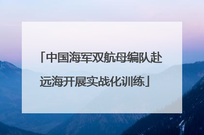 中国海军双航母编队赴远海开展实战化训练