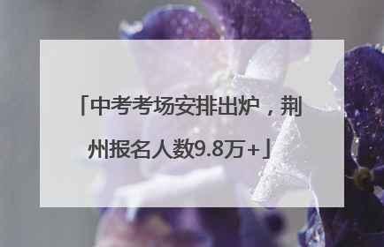 中考考场安排出炉，荆州报名人数9.8万+