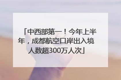 中西部第一！今年上半年，成都航空口岸出入境人数超300万人次