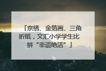 京绣、金箔画、三角折纸，文汇小学学生比拼“非遗绝活”