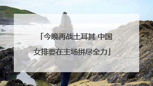 今晚再战土耳其 中国女排要在主场拼尽全力