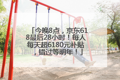 今晚8点，京东618最后28小时！每人每天超6180元补贴，错过等明年！