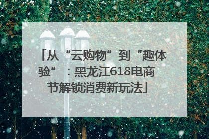 从“云购物”到“趣体验”：黑龙江618电商节解锁消费新玩法