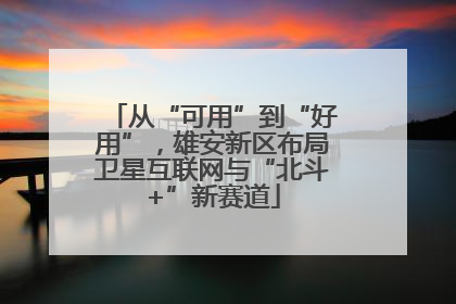 从“可用”到“好用”，雄安新区布局卫星互联网与“北斗+”新赛道
